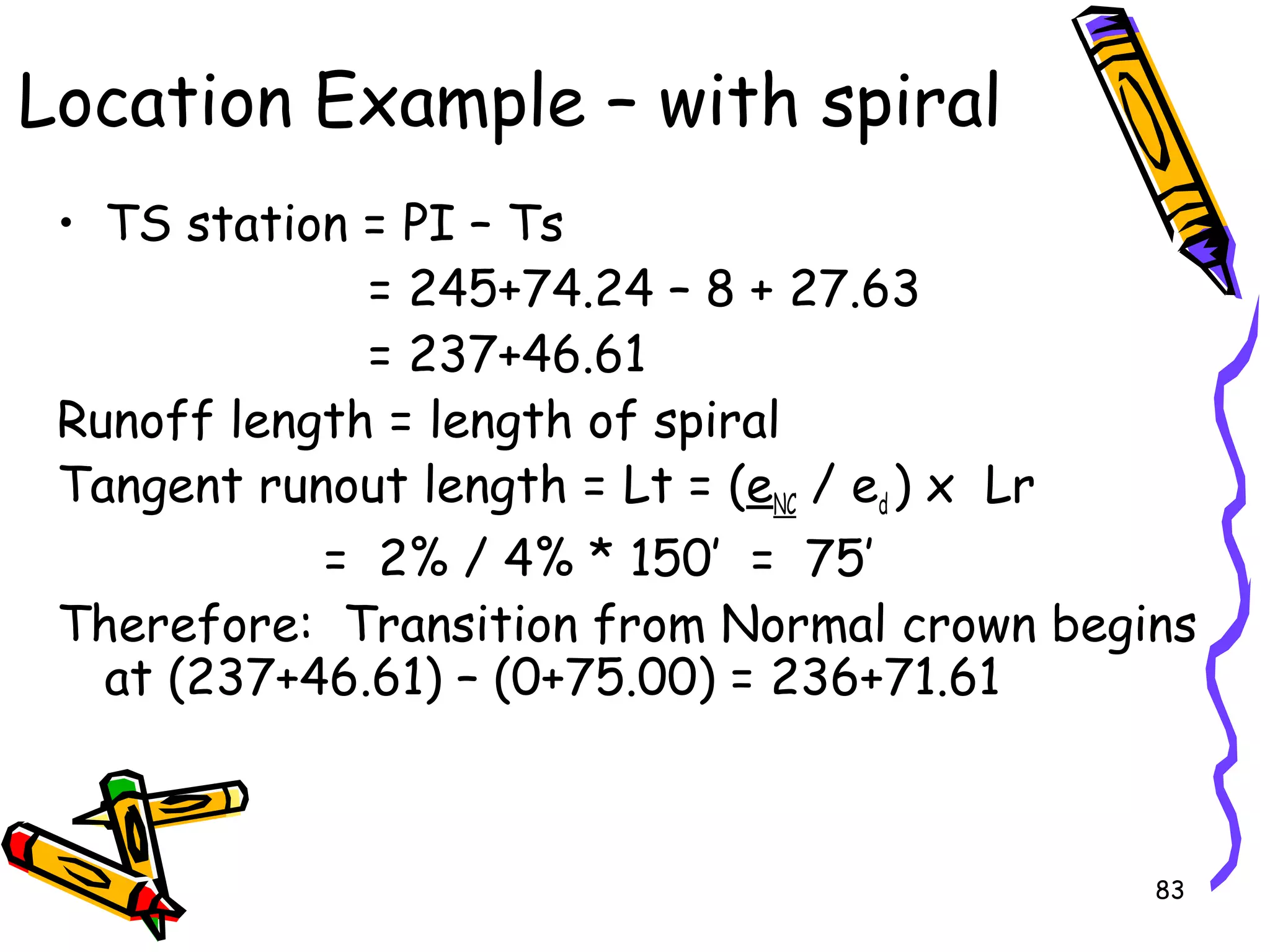 83
• TS station = PI – Ts
= 245+74.24 – 8 + 27.63
= 237+46.61
Runoff length = length of spiral
Tangent runout length = Lt = (eNC / ed ) x Lr
= 2% / 4% * 150’ = 75’
Therefore: Transition from Normal crown begins
at (237+46.61) – (0+75.00) = 236+71.61
Location Example – with spiral
 