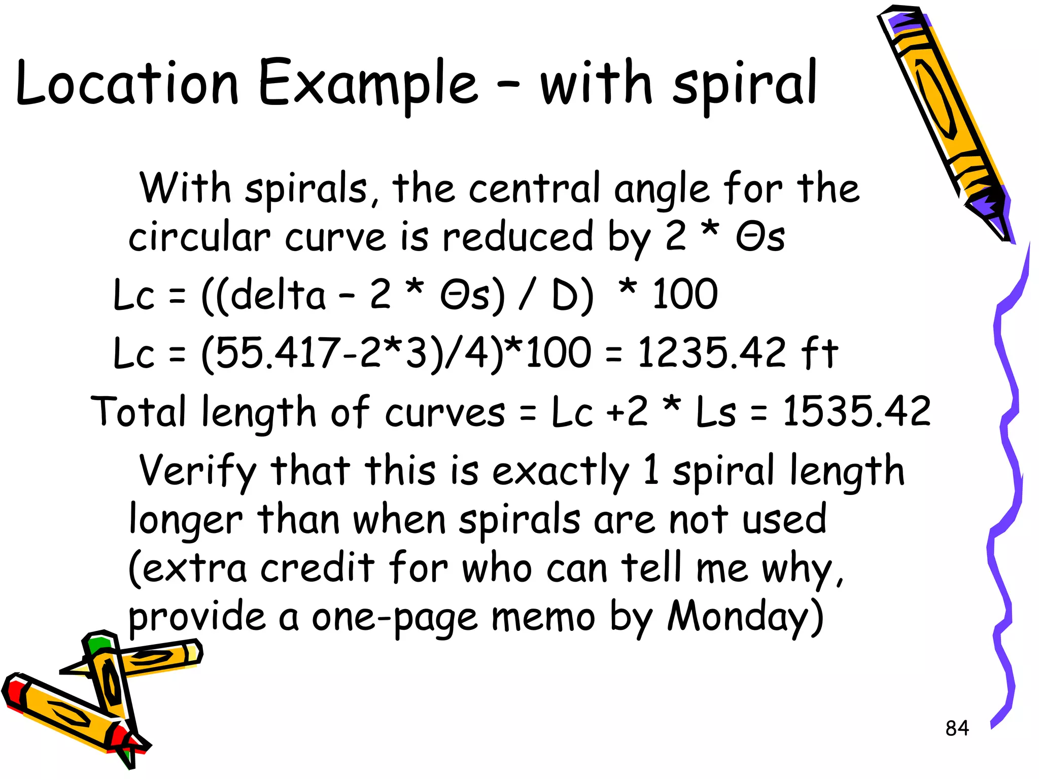84
With spirals, the central angle for the
circular curve is reduced by 2 * Θs
Lc = ((delta – 2 * Θs) / D) * 100
Lc = (55.417-2*3)/4)*100 = 1235.42 ft
Total length of curves = Lc +2 * Ls = 1535.42
Verify that this is exactly 1 spiral length
longer than when spirals are not used
(extra credit for who can tell me why,
provide a one-page memo by Monday)
Location Example – with spiral
 