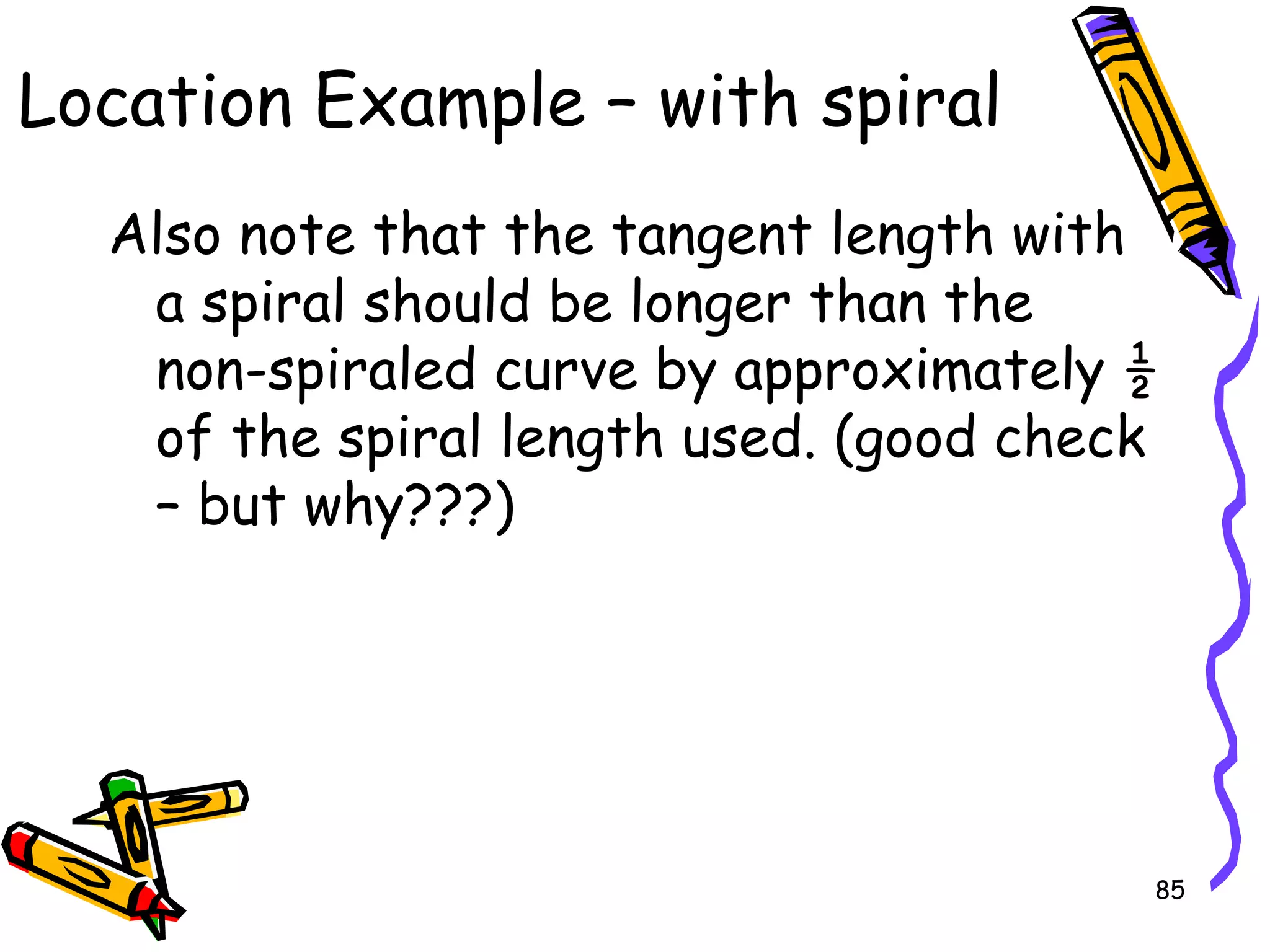 85
Also note that the tangent length with
a spiral should be longer than the
non-spiraled curve by approximately ½
of the spiral length used. (good check
– but why???)
Location Example – with spiral
 