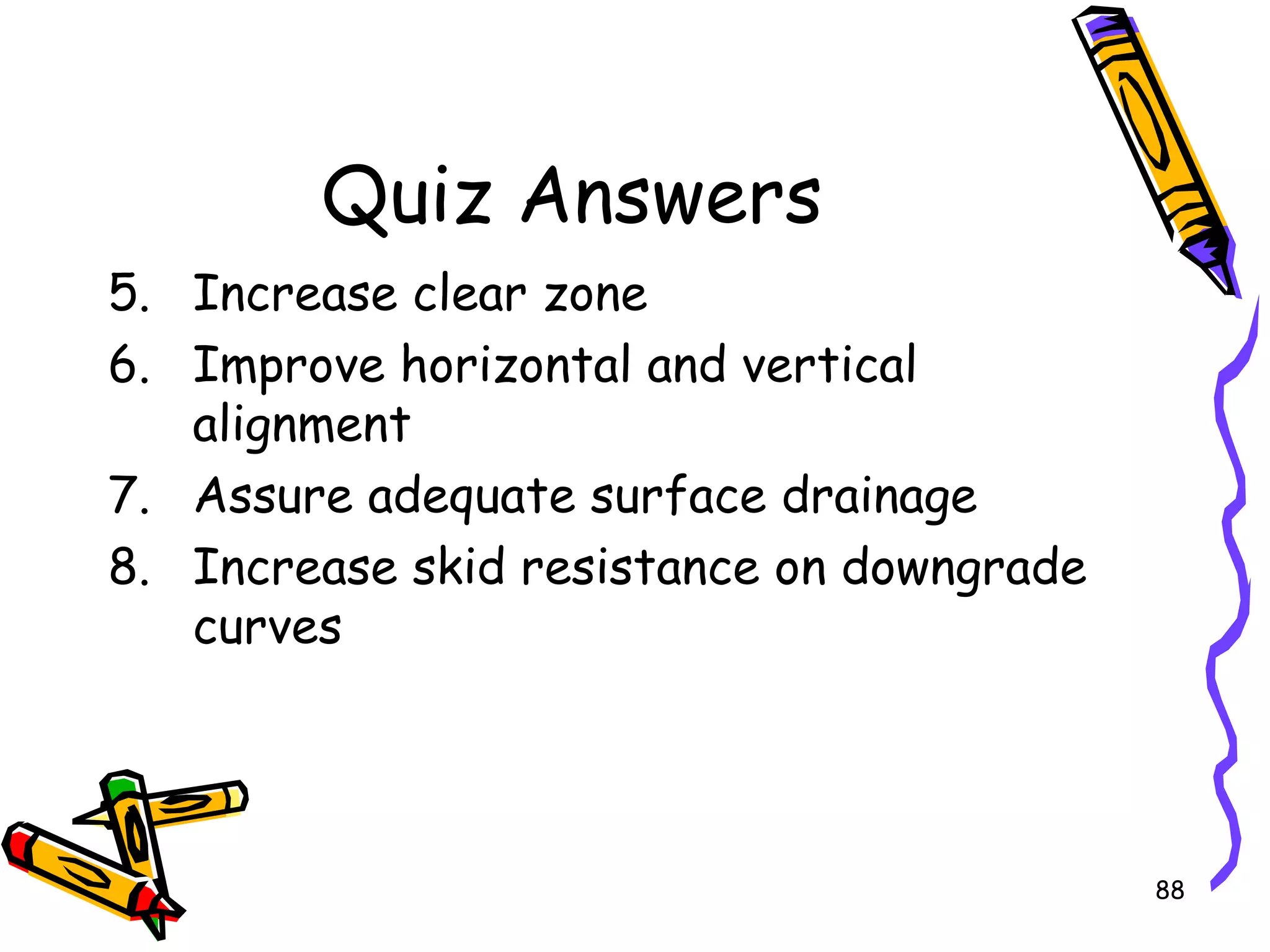 88
Quiz Answers
5. Increase clear zone
6. Improve horizontal and vertical
alignment
7. Assure adequate surface drainage
8. Increase skid resistance on downgrade
curves
 