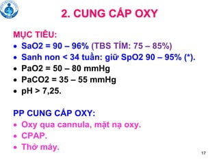 17
2. CUNG CẤP OXY
MỤC TIÊU:
• SaO2 = 90 – 96% (TBS TÍM: 75 – 85%)
• Sanh non < 34 tuần: giữ SpO2 90 – 95% (*).
• PaO2 = 50 – 80 mmHg
• PaCO2 = 35 – 55 mmHg
• pH > 7,25.
PP CUNG CẤP OXY:
• Oxy qua cannula, mặt nạ oxy.
• CPAP.
• Thở máy.
 