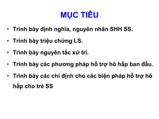 MỤC TIÊU
• Trình bày định nghĩa, nguyên nhân SHH SS.
• Trình bày triệu chứng LS.
• Trình bày nguyên tắc xử trí.
• Trình bày các phương pháp hỗ trợ hô hấp ban đầu.
• Trình bày các chỉ định cho các biện pháp hỗ trợ hô
hấp cho trẻ SS
 