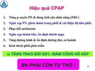 21
Hiệu quả CPAP
1. Tăng p xuyên PN & dung tích cặn chức năng (FRC)
2. Ngăn xẹp PN, giảm shunt trong phổi & cải thiện độ đàn phổi.
3. Phục hồi surfactant
4. Ngăn xẹp thành hầu, ổn định thành ngực
5. Tăng đường kính & ổn định đường thở, cơ hoành
6. Kích thích phổi phát triển
BN PHẢI CÒN TỰ THỞ !
 TĂNG TRAO ĐỔI OXY, GIẢM CÔNG HÔ HẤP
 