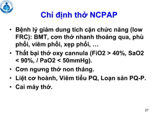 27
Chỉ định thở NCPAP
• Bệnh lý giảm dung tích cặn chức năng (low
FRC): BMT, cơn thở nhanh thoáng qua, phù
phổi, viêm phổi, xẹp phổi, …
• Thất bại thở oxy cannula (FiO2 > 40%, SaO2
< 90%, / PaO2 < 50mmHg).
• Cơn ngưng thở non tháng.
• Liệt cơ hoành, Viêm tiểu PQ, Loạn sản PQ-P.
• Cai máy thở.
 