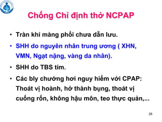 28
Chống Chỉ định thở NCPAP
• Tràn khí màng phổi chưa dẫn lưu.
• SHH do nguyên nhân trung ương ( XHN,
VMN, Ngạt nặng, vàng da nhân).
• SHH do TBS tím.
• Các bly chướng hơi nguy hiểm với CPAP:
Thoát vị hoành, hở thành bụng, thoát vị
cuống rốn, không hậu môn, teo thực quản,...
 