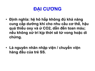 ĐẠI CƯƠNG
• Định nghĩa: hệ hô hấp không đủ khả năng
cung cấp dưỡng khí cho nhu cầu cơ thể, hậu
quả thiếu oxy và ứ CO2, dẫn đến toan máu;
nếu không xử trí kịp thời sẽ tử vong hoặc di
chứng.
• Là nguyên nhân nhập viện / chuyển viện
hàng đầu của trẻ SS.
 