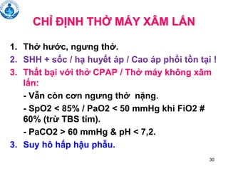 30
CHỈ ĐỊNH THỞ MÁY XÂM LẤN
1. Thở hước, ngưng thở.
2. SHH + sốc / hạ huyết áp / Cao áp phổi tồn tại !
3. Thất bại với thở CPAP / Thở máy không xâm
lấn:
- Vẫn còn cơn ngưng thở nặng.
- SpO2 < 85% / PaO2 < 50 mmHg khi FiO2 #
60% (trừ TBS tím).
- PaCO2 > 60 mmHg & pH < 7,2.
3. Suy hô hấp hậu phẫu.
 
