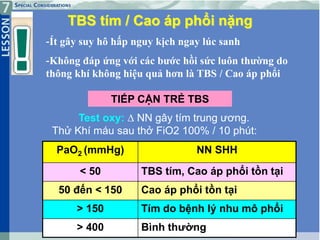 36
TBS tím / Cao áp phổi nặng
-Ít gây suy hô hấp nguy kịch ngay lúc sanh
-Không đáp ứng với các bước hồi sức luôn thường do
thông khí không hiệu quả hơn là TBS / Cao áp phổi
TIẾP CẬN TRẺ TBS
Test oxy:  NN gây tím trung ương.
Thử Khí máu sau thở FiO2 100% / 10 phút:
PaO2 (mmHg) NN SHH
< 50 TBS tím, Cao áp phổi tồn tại
50 đến < 150 Cao áp phổi tồn tại
> 150 Tím do bệnh lý nhu mô phổi
> 400 Bình thường
 