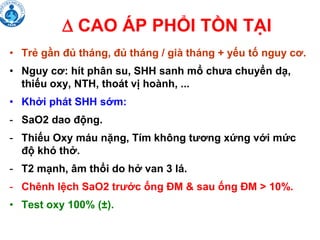  CAO ÁP PHỔI TỒN TẠI
• Trẻ gần đủ tháng, đủ tháng / già tháng + yếu tố nguy cơ.
• Nguy cơ: hít phân su, SHH sanh mổ chưa chuyển dạ,
thiếu oxy, NTH, thoát vị hoành, ...
• Khởi phát SHH sớm:
- SaO2 dao động.
- Thiếu Oxy máu nặng, Tím không tương xứng với mức
độ khó thở.
- T2 mạnh, âm thổi do hở van 3 lá.
- Chênh lệch SaO2 trước ống ĐM & sau ống ĐM > 10%.
• Test oxy 100% (±).
 