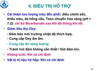 43
4. ĐIỀU TRỊ HỖ TRỢ
• Cải thiện lưu lượng máu đến phổi: điều chỉnh sốc,
thiếu máu, đa hồng cầu, Toan chuyển hóa nặng (pH <
7.2): chỉ bù Bicarbonate sau khi đã thông khí tốt.
• Giảm tiêu thụ Oxy:
- Đảm bảo môi trường nhiệt độ thích hợp.
- Cung cấp Oxy ẩm ấm.
- Cung cấp đủ năng lượng.
- Tránh hút đàm không cần thiết / Hút đàm kín.
• Kháng sinh: Khi có chỉ định
• Vật lý trị liệu hô hấp: Khi có chỉ định
 