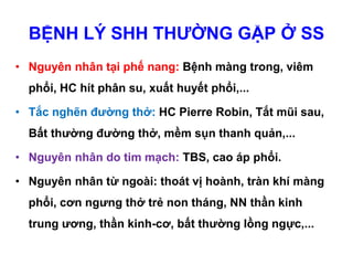 BỆNH LÝ SHH THƯỜNG GẶP Ở SS
• Nguyên nhân tại phế nang: Bệnh màng trong, viêm
phổi, HC hít phân su, xuất huyết phổi,...
• Tắc nghẽn đường thở: HC Pierre Robin, Tắt mũi sau,
Bất thường đường thở, mềm sụn thanh quản,...
• Nguyên nhân do tim mạch: TBS, cao áp phổi.
• Nguyên nhân từ ngoài: thoát vị hoành, tràn khí màng
phổi, cơn ngưng thở trẻ non tháng, NN thần kinh
trung ương, thần kinh-cơ, bất thường lồng ngực,...
 