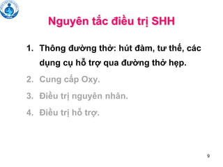 9
Nguyên tắc điều trị SHH
1. Thông đường thở: hút đàm, tư thế, các
dụng cụ hỗ trợ qua đường thở hẹp.
2. Cung cấp Oxy.
3. Điều trị nguyên nhân.
4. Điều trị hỗ trợ.
 