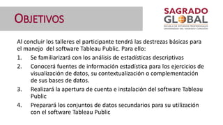 OBJETIVOS
Al concluir los talleres el participante tendrá las destrezas básicas para
el manejo del software Tableau Public. Para ello:
1. Se familiarizará con los análisis de estadísticas descriptivas
2. Conocerá fuentes de información estadística para los ejercicios de
visualización de datos, su contextualización o complementación
de sus bases de datos.
3. Realizará la apertura de cuenta e instalación del software Tableau
Public
4. Preparará los conjuntos de datos secundarios para su utilización
con el software Tableau Public
 