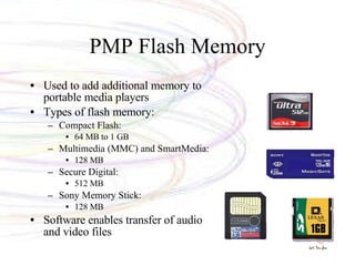 PMP Flash Memory Used to add additional memory to portable media players Types of flash memory: Compact Flash: 64 MB to 1 GB Multimedia (MMC) and SmartMedia: 128 MB Secure Digital: 512 MB Sony Memory Stick: 128 MB Software enables transfer of audio and video files 