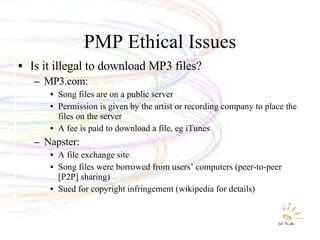 PMP Ethical Issues Is it illegal to download MP3 files? MP3.com: Song files are on a public server Permission is given by the artist or recording company to place the files on the server A fee is paid to download a file, eg iTunes Napster: A file exchange site Song files were borrowed from users’ computers (peer-to-peer [P2P] sharing) Sued for copyright infringement (wikipedia for details) 