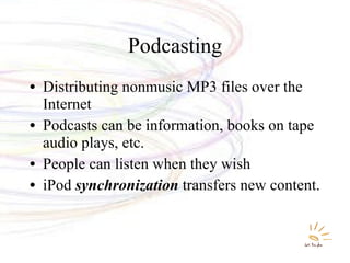 Podcasting Distributing nonmusic MP3 files over the Internet Podcasts can be information, books on tape audio plays, etc. People can listen when they wish iPod  synchronization  transfers new content. 