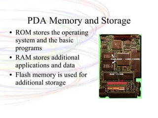 PDA Memory and Storage ROM stores the operating system and the basic programs RAM stores additional applications and data Flash memory is used for additional storage 