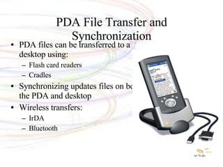 PDA File Transfer and Synchronization PDA files can be transferred to a desktop using: Flash card readers Cradles  Synchronizing updates files on both the PDA and desktop Wireless transfers: IrDA Bluetooth 