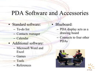 PDA Software and Accessories Standard software: To-do list Contacts manager Calendar Additional software: Microsoft Word and Excel Games Tools References  Blueboard: PDA display acts as a drawing board Connects to four other PDAs 