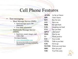 Cell Phone Features Text messaging: Short Message Service (SMS): Send messages up to 160 characters Free SMS information Multimedia Message Service (MMS): Send text, sound, images, and video clips For latest features, www.telusmobility.com http://promo.telusmobility.com/smartphones/index.html?landing=rethink#gg=OverviewProductStateN8130P AFAIK As far as I know IDK I don’t know B4N Bye for now JAS Just a sec BRB Be right back LOL Laughing out loud CUL See you later QPSA ¿Qué pasa? FBM Fine by me T+ Think positive F2T Free to talk TTYL Talk to you later G2G Got to go WUWH Wish you were here HRU How are you? YBS You’ll be sorry Popular Text Messaging Abbreviations 