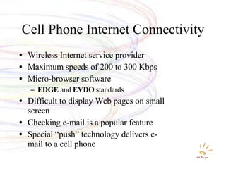 Cell Phone Internet Connectivity Wireless Internet service provider Maximum speeds of 200 to 300 Kbps Micro-browser software EDGE  and  EVDO  standards Difficult to display Web pages on small screen Checking e-mail is a popular feature  Special “push” technology delivers e-mail to a cell phone 