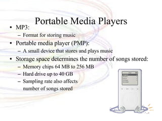Portable Media Players MP3:  Format for storing music Portable media player (PMP): A small device that stores and plays music Storage space determines the number of songs stored: Memory chips 64 MB to 256 MB Hard drive up to 40 GB Sampling rate also affects number of songs stored 
