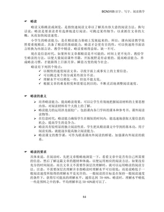 BCN3105 识字、写字、阅读教学
84
 略读
略读又称跳读或浏览，是指快速阅读文章以了解其内容大意的阅读方法。换句
话说，略读是要求读者有选择地进行阅读，可跳过某些细节，以求抓住文章的大
概，从而加快阅读速度。
小学生的略读能力，是在精读能力基础上发展起来的。所以，课内阅读教学依
然要重视精读。具备了精读的基础能力，略读才会更有目的性，可以快速将书面语
言转换为内部言语。教学中精读、略读要相得益彰，缺一不可。
现在是信息时代，如果所有文章都精读是不可能的，时间上更不允许。教给学
生略读的方法，以便大量阅读课外书籍，开拓视野是有必要的。提高略读能力，养
成略读习惯，才能跟得上日新月异、瞬息万变的现今社会。
略读有下列四个特点：
 以极快的速度阅读文章，寻找字面上或事实上的主要信息。
 可以跳过某个部分或某些部分不读。
 理解水平可以稍低一些，但也不能太低。
 根据文章的难易程度和需要达到目的，不断灵活地调整阅读速度。
 略读的意义
 培养略读能力，提高略读效果，可以让学生有效地把握阅读材料的主要思想
内容，对阅读材料有个大致上的了解。
 略读能力的运用涉及面较广，包括课内各门学科的课本和参考书、课外阅读
读物等。
 在信息时代，略读能力确保学生在极短的时间内，能迅速地获取大量信息的
机会，提高学生的竞争力。
 略读具有较明显的独立阅读性质。学生把从精读课文中学到的基本功，用于
阅读实践，就能逐步提高独立阅读能力。
 略读课文的教学课，可作为联系课内外阅读的桥梁，加强课内外阅读的联
系。
 略读的要求
具体来说，在阅读时，先把文章粗略地浏览一下，看看文章中是否有自己所需要
的信息，然后了解这篇文章的题材和体裁，以便运用相应的阅读方法。如果没有
充分的时间阅读，而且文章又不需要作深层次理解时，就可以运用略读的阅读方
法。注意，不需要深层次理解并非指略读时理解水平可以很低，而是说略低于一
般阅读速度所取得的理解水平是允许的。一般阅读的目标是在保持一般阅读速度
的条件下，获得尽可能高的理解水平，通常达到 70-80%。略读时，理解水平略低
一些是预料之中的事，平均理解率达 50-60%就可以了。
 