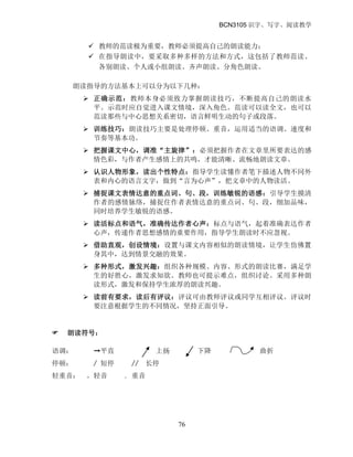 BCN3105 识字、写字、阅读教学
76
 教师的范读极为重要，教师必须提高自己的朗读能力；
 在指导朗读中，要采取多种多样的方法和方式，这包括了教师范读、
各别朗读、个人或小组朗读、齐声朗读、分角色朗读。
朗读指导的方法基本上可以分为以下几种：
 正确示范：教师本身必须致力掌握朗读技巧，不断提高自己的朗读水
平。示范时应自觉进入课文情境，深入角色。范读可以读全文，也可以
范读那些与中心思想关系密切，语言鲜明生动的句子或段落。
 训练技巧：朗读技巧主要是处理停顿、重音，运用适当的语调、速度和
节奏等基本功。
 把握课文中心，调准“主旋律”：必须把握作者在文章里所要表达的感
情色彩，与作者产生感情上的共鸣，才能清晰、流畅地朗读文章。
 认识人物形象，读出个性特点：指导学生读懂作者笔下描述人物不同外
表和内心的语言文字，做到“言为心声”，把文章中的人物读活。
 捕捉课文表情达意的重点词、句、段，训练敏锐的语感：引导学生摸清
作者的感情脉络，捕捉住作者表情达意的重点词、句、段，细加品味，
同时培养学生敏锐的语感。
 读活标点和语气，准确传达作者心声：标点与语气，起着准确表达作者
心声，传递作者思想感情的重要作用，指导学生朗读时不应忽视。
 借助直观，创设情境：设置与课文内容相似的朗读情境，让学生仿佛置
身其中，达到情景交融的效果。
 多种形式，激发兴趣：组织各种规模、内容、形式的朗读比赛，满足学
生的好胜心，激发求知欲。教师也可提示难点，组织讨论。采用多种朗
读形式，激发和保持学生浓厚的朗读兴趣。
 读前有要求，读后有评议：评议可由教师评议或同学互相评议。评议时
要注意根据学生的不同情况，坚持正面引导。
 朗读符号：
语调： ➞平直 上扬 下降 曲折
停顿： / 短停 // 长停
轻重音： 。轻音 . 重音
 