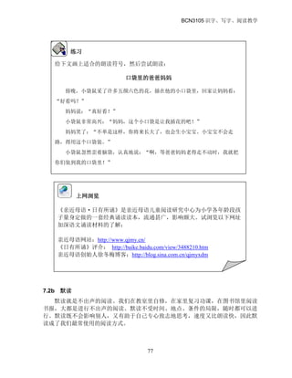 BCN3105 识字、写字、阅读教学
77
7.2b 默读
默读就是不出声的阅读。我们在教室里自修，在家里复习功课，在图书馆里阅读
书报，大都是进行不出声的阅读。默读不受时间、地点、条件的局限，随时都可以进
行。默读既不会影响别人，又有助于自己专心致志地思考，速度又比朗读快，因此默
读成了我们最常使用的阅读方式。
练习
给下文画上适合的朗读符号，然后尝试朗读：
口袋里的爸爸妈妈
傍晚，小袋鼠采了许多五颜六色的花，插在他的小口袋里，回家让妈妈看：
“好看吗？”
妈妈说：“真好看！”
小袋鼠非常高兴：“妈妈，这个小口袋是让我插花的吧！”
妈妈笑了：“不单是这样，你将来长大了，也会生小宝宝。小宝宝不会走
路，得用这个口袋装。”
小袋鼠忽然歪着脑袋，认真地说：“啊，等爸爸妈妈老得走不动时，我就把
你们装到我的口袋里！”
上网浏览
《亲近母语·日有所诵》是亲近母语儿童阅读研究中心为小学各年龄段孩
子量身定做的一套经典诵读读本，流通甚广，影响颇大。试浏览以下网址
加深语文诵读材料的了解：
亲近母语网站：http://www.qjmy.cn/
《日有所诵》评介： http://baike.baidu.com/view/3488210.htm
亲近母语创始人徐冬梅博客：http://blog.sina.com.cn/qjmyxdm
 