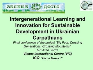 Intergenerational Learning and
Innovation for Sustainable
Development in Ukrainian
Carpathians
Final conference of the project “Big Foot: Crossing
Generations, Crossing Mountains”
5-6 June, 2013
Vienna International Centre (VIC)
ICO “Green Dossier"
 