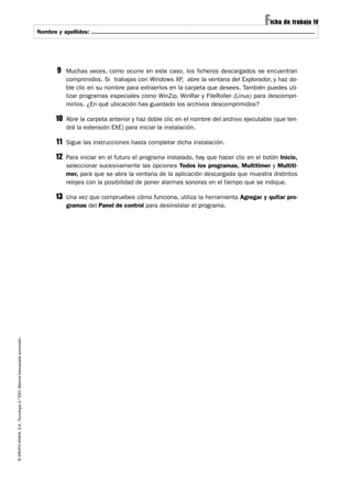 Ficha de trabajo IV
                                                                             Nombre y apellidos: ..............................................................................................................................




                                                                                       9    Muchas veces, como ocurre en este caso, los ficheros descargados se encuentran
                                                                                            comprimidos. Si trabajas con Windows XP, abre la ventana del Explorador, y haz do-
                                                                                            ble clic en su nombre para extraerlos en la carpeta que desees. También puedes uti-
                                                                                            lizar programas especiales como WinZip, WinRar y FileRoller (Linux) para descompri-
                                                                                            mirlos. ¿En qué ubicación has guardado los archivos descomprimidos?

                                                                                      10    Abre la carpeta anterior y haz doble clic en el nombre del archivo ejecutable (que ten-
                                                                                            drá la extensión EXE) para iniciar la instalación.

                                                                                      11    Sigue las instrucciones hasta completar dicha instalación.

                                                                                      12    Para iniciar en el futuro el programa instalado, hay que hacer clic en el botón Inicio,
                                                                                            seleccionar sucesivamente las opciones Todos los programas, Multitimer y Multiti-
                                                                                            mer, para que se abra la ventana de la aplicación descargada que muestra distintos
                                                                                            relojes con la posibilidad de poner alarmas sonoras en el tiempo que se indique.

                                                                                      13    Una vez que compruebes cómo funciona, utiliza la herramienta Agregar y quitar pro-
                                                                                            gramas del Panel de control para desinstalar el programa.
© GRUPO ANAYA, S.A., Tecnología 2.º ESO. Material fotocopiable autorizado.
 