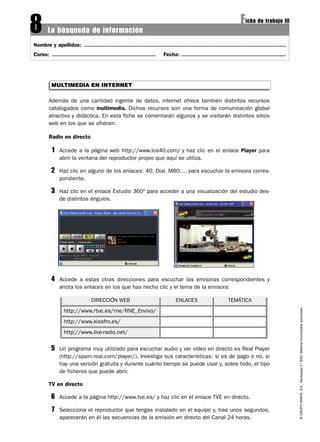 8       La búsqueda de información
                                                                                                                       Ficha de trabajo III
Nombre y apellidos: .............................................................................................................................
Curso: ................................................................   Fecha: .................................................................




          MULTIMEDIA EN INTERNET

        Además de una cantidad ingente de datos, internet ofrece también distintos recursos
        catalogados como multimedia. Dichos recursos son una forma de comunicación global
        atractiva y didáctica. En esta ficha se comentarán algunos y se visitarán distintos sitios
        web en los que se ofrecen.

        Radio en directo

          1    Accede a la página web http://www.los40.com/ y haz clic en el enlace Player para
               abrir la ventana del reproductor propio que aquí se utiliza.

          2    Haz clic en alguno de los enlaces: 40, Dial, M80…, para escuchar la emisora corres-
               pondiente.

          3    Haz clic en el enlace Estudio 360º para acceder a una visualización del estudio des-
               de distintos ángulos.




          4    Accede a estas otras direcciones para escuchar las emisoras correspondientes y
               anota los enlaces en los que has hecho clic y el tema de la emisora:

                                 DIRECCIÓN WEB                                   ENLACES                       TEMÁTICA                              © GRUPO ANAYA, S.A., Tecnología 2.º ESO. Material fotocopiable autorizado.


                 http://www.rtve.es/rne/RNE_Envivo/
                 http://www.kissfm.es/
                 http://www.live-radio.net/

          5    Un programa muy utilizado para escuchar audio y ver vídeo en directo es Real Player
               (http://spain.real.com/player/). Investiga sus características: si es de pago o no, si
               hay una versión gratuita y durante cuánto tiempo se puede usar y, sobre todo, el tipo
               de ficheros que puede abrir.

        TV en directo

          6    Accede a la página http://www.tve.es/ y haz clic en el enlace TVE en directo.

          7    Selecciona el reproductor que tengas instalado en el equipo y, tras unos segundos,
               aparecerán en él las secuencias de la emisión en directo del Canal 24 horas.
 