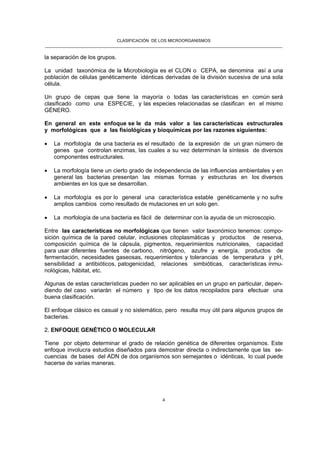 CLASIFICACIÓN DE LOS MICROORGANISMOS
______________________________________________________________________________________________________
4
la separación de los grupos.
La unidad taxonómica de la Microbiología es el CLON o CEPA, se denomina así a una
población de células genéticamente idénticas derivadas de la división sucesiva de una sola
célula.
Un grupo de cepas que tiene la mayoría o todas las características en común será
clasificado como una ESPECIE, y las especies relacionadas se clasifican en el mismo
GÉNERO.
En general en este enfoque se le da más valor a las características estructurales
y morfológicas que a las fisiológicas y bioquímicas por las razones siguientes:
• La morfología de una bacteria es el resultado de la expresión de un gran número de
genes que controlan enzimas, las cuales a su vez determinan la síntesis de diversos
componentes estructurales.
• La morfología tiene un cierto grado de independencia de las influencias ambientales y en
general las bacterias presentan las mismas formas y estructuras en los diversos
ambientes en los que se desarrollan.
• La morfología es por lo general una característica estable genéticamente y no sufre
amplios cambios como resultado de mutaciones en un solo gen.
• La morfología de una bacteria es fácil de determinar con la ayuda de un microscopio.
Entre las características no morfológicas que tienen valor taxonómico tenemos: compo-
sición química de la pared celular, inclusiones citoplasmáticas y productos de reserva,
composición química de la cápsula, pigmentos, requerimientos nutricionales, capacidad
para usar diferentes fuentes de carbono, nitrógeno, azufre y energía, productos de
fermentación, necesidades gaseosas, requerimientos y tolerancias de temperatura y pH,
sensibilidad a antibióticos, patogenicidad, relaciones simbióticas, características inmu-
nológicas, hábitat, etc.
Algunas de estas características pueden no ser aplicables en un grupo en particular, depen-
diendo del caso variarán el número y tipo de los datos recopilados para efectuar una
buena clasificación.
El enfoque clásico es casual y no sistemático, pero resulta muy útil para algunos grupos de
bacterias.
2. ENFOQUE GENÉTICO O MOLECULAR
Tiene por objeto determinar el grado de relación genética de diferentes organismos. Este
enfoque involucra estudios diseñados para demostrar directa o indirectamente que las se-
cuencias de bases del ADN de dos organismos son semejantes o idénticas, lo cual puede
hacerse de varias maneras.
 