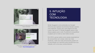 Smile Suggest é uma extensão do Google
Chrome que rastreia movimentos faciais usando
uma webcam. Entrou em uma página da web
e ela o fez sorrir? O Smile Suggest salva o link
dessa página para você. É possível compartilhar
a página por e-mail ou nas redes sociais.
Em 2016, pense sobre como essas expectativas
do consumidor por coisas cada vez mais
intuitivas, cada vez mais emocionais podem ter
na tecnologia um caminho para transformar sua
relação com a de seus consumidores.
5. INTUIÇÃO
COM
TECNOLOGIA
hidevaldo
O Smile Suggest foi criado pelo designer digital
Martin McAllister
Clique aqui e conheça mais sobre o Smile
Suggest: http://smilesuggest.com/
 