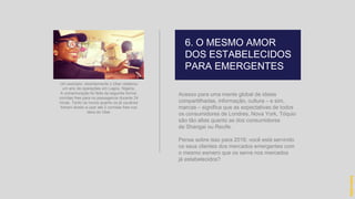 Acesso para uma mente global de ideias
compartilhadas, informação, cultura – e sim,
marcas – significa que as expectativas de todos
os consumidores de Londres, Nova York, Tóquio
são tão altas quanto as dos consumidores
de Shangai ou Recife.
Pense sobre isso para 2016: você está servindo
os seus clientes dos mercados emergentes com
o mesmo esmero que os serve nos mercados
já estabelecidos?
6. O MESMO AMOR
DOS ESTABELECIDOS
PARA EMERGENTES
hidevaldo
Um exemplo: recentemente o Uber celebrou
um ano de operações em Lagos, Nigéria.
A comemoração foi feita da seguinte forma:
corridas free para os passageiros durante 24
horas. Tanto os novos quanto os já usuários
tinham direito a usar até 2 corridas free nos
táxis do Uber
 