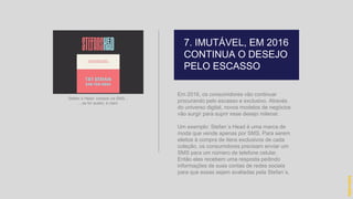 Em 2016, os consumidores vão continuar
procurando pelo escasso e exclusivo. Através
do universo digital, novos modelos de negócios
vão surgir para suprir esse desejo milenar.
Um exemplo: Stefan´s Head é uma marca de
moda que vende apenas por SMS. Para serem
eleitos à compra de itens exclusivos de cada
coleção, os consumidores precisam enviar um
SMS para um número de telefone celular.
Então eles recebem uma resposta pedindo
informações de suas contas de redes sociais
para que essas sejam avaliadas pela Stefan´s.
hidevaldo
Stefan´s Head: compre via SMS...
...se for aceito, é claro
7. IMUTÁVEL, EM 2016
CONTINUA O DESEJO
PELO ESCASSO
 