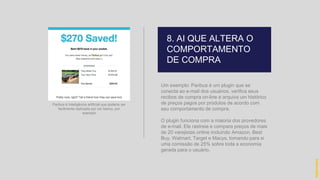 Um exemplo: Paribus é um plugin que se
conecta ao e-mail dos usuários, verifica seus
recibos de compra on-line e arquiva um histórico
de preços pagos por produtos de acordo com
seu comportamento de compra.
O plugin funciona com a maioria dos provedores
de e-mail. Ele rastreia e compara preços de mais
de 20 varejistas online incluindo Amazon, Best
Buy, Walmart, Target e Macys, tomando para si
uma comissão de 25% sobre toda a economia
gerada para o usuário.
8. AI QUE ALTERA O
COMPORTAMENTO
DE COMPRA
hidevaldo
Paribus é Inteligência artificial que poderia ser
facilmente replicada por um banco, por
exemplo
 