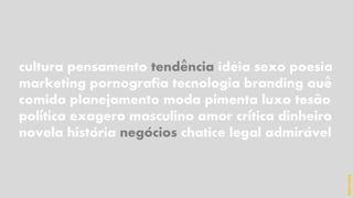 cultura pensamento tendencia ideia sexo poesia
marketing pornografia tecnologia branding aue
comida planejamento moda pimenta luxo tesao
politica exagero masculino amor critica dinheiro
novela historia negocios chatice legal admiravel
^ ´
^
~
´ ´
´ ´ ´
hidevaldo
 