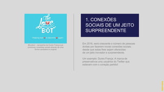 Em 2016, será crescente o número de pessoas
ávidas por fazerem novas conexões sociais,
desde que estas lhes sejam oferecidas
de um jeito inovador e surpreendente.
Um exemplo: Durex França. A marca de
preservativos uniu usuários do Twitter que
estavam com o coração partido!
1. CONEXÕES
SOCIAIS DE UM JEITO
SURPREENDENTE
hidevaldo
#lovebot – campanha da Durex França que
promoveu conexões sociais através de uma
forma verdadeira e original
 