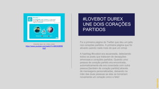 Foi a primeira página do Twitter que deu um jeito
nos corações partidos. A primeira página que foi
ativada usando nada mais do que um emoji.
A hashtag #lovebot era escaneada, detectando
todos os posts que tratavam de decepções
amorosas e corações partidos. Quando uma
pessoa de coração partido era encontrada,
automaticamente ela era conectada com outra
pessoa [também de coração partido] através
de mensagens personalizadas, deixando na
mão das duas pessoas se elas se tornariam
novamente um coração único e feliz!
#LOVEBOT DUREX
UNE DOIS CORAÇÕES
PARTIDOS
hidevaldo
Assista aqui ao vídeo case:
https://www.youtube.com/watch?v=d8OA5BRB
HgY
 