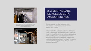 Os clientes irão se aliar cada vez mais
com marcas e serviços que os levam ao
acesso para o novo.
Um exemplo: Na Antuérpia, o Banks Hotel criou
o Mini Fashion Bar em parceria com a marca de
moda francesa Pimkie. A partir de uma curadoria
prévia, os hóspedes podem solicitar diversos
itens da última coleção da Pimkie. Eles fazem
essa escolha através de um “cardápio”, antes de
contatar o Concierge do Hotel. Pagam pelos
itens no check-out.
Mini Fashion Bar: A Pimkie pretende levar
a mesma iniciativa para Hotéis de Paris,
Londres, Berlim e Milão
2. A MENTALIDADE
DE ACESSO ESTÁ
AMADURECENDO
hidevaldo
 