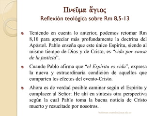 Pneu/ma a[gioj
Reflexión teológica sobre Rm 8,5-13
Teniendo en cuenta lo anterior, podemos retomar Rm
8,10 para apreciar más profundamente la doctrina del
Apóstol. Pablo enseña que este único Espíritu, siendo al
mismo tiempo de Dios y de Cristo, es “vida por causa
de la justicia”.
Cuando Pablo afirma que “el Espíritu es vida”, expresa
la nueva y extraordinaria condición de aquellos que
comparten los efectos del evento-Cristo.
Ahora es de verdad posible caminar según el Espíritu y
complacer al Señor: He ahí en síntesis otra perspectiva
según la cual Pablo toma la buena noticia de Cristo
muerto y resucitado por nosotros.
behitman.cespedes@ucp.edu.co
 