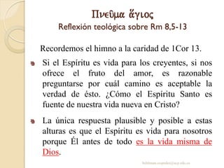 Pneu/ma a[gioj
Reflexión teológica sobre Rm 8,5-13
Recordemos el himno a la caridad de 1Cor 13.
Si el Espíritu es vida para los creyentes, si nos
ofrece el fruto del amor, es razonable
preguntarse por cuál camino es aceptable la
verdad de ésto. ¿Cómo el Espíritu Santo es
fuente de nuestra vida nueva en Cristo?
La única respuesta plausible y posible a estas
alturas es que el Espíritu es vida para nosotros
porque Él antes de todo es la vida misma de
Dios.
behitman.cespedes@ucp.edu.co
 