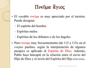 Pneu/ma a[gioj
 El vocablo pneu/ma es muy apreciado por el tarsiota.
Puede designar:
◦ El espíritu del hombre
◦ Espíritus malos
◦ Espíritus de los difuntos o de los ángeles
 Pero pneu/ma muy frecuentemente (de 112 a 115x en el
corpus paulino, según la interpretación de algunos
pasajes) es aplicado al Espíritu de Dios. Además,
Pablo hace hincapié en la relación entre el envío del
Hijo de Dios y el envío del Espíritu del Hijo (Gal 4,4ss).
behitman.cespedes@ucp.edu.co
 