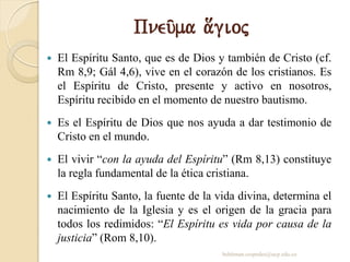 Pneu/ma a[gioj
 El Espíritu Santo, que es de Dios y también de Cristo (cf.
Rm 8,9; Gál 4,6), vive en el corazón de los cristianos. Es
el Espíritu de Cristo, presente y activo en nosotros,
Espíritu recibido en el momento de nuestro bautismo.
 Es el Espíritu de Dios que nos ayuda a dar testimonio de
Cristo en el mundo.
 El vivir “con la ayuda del Espíritu” (Rm 8,13) constituye
la regla fundamental de la ética cristiana.
 El Espíritu Santo, la fuente de la vida divina, determina el
nacimiento de la Iglesia y es el origen de la gracia para
todos los redimidos: “El Espíritu es vida por causa de la
justicia” (Rom 8,10).
behitman.cespedes@ucp.edu.co
 