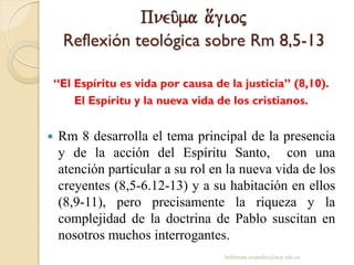 Pneu/ma a[gioj
Reflexión teológica sobre Rm 8,5-13
“El Espíritu es vida por causa de la justicia” (8,10).
El Espíritu y la nueva vida de los cristianos.
 Rm 8 desarrolla el tema principal de la presencia
y de la acción del Espíritu Santo, con una
atención particular a su rol en la nueva vida de los
creyentes (8,5-6.12-13) y a su habitación en ellos
(8,9-11), pero precisamente la riqueza y la
complejidad de la doctrina de Pablo suscitan en
nosotros muchos interrogantes.
behitman.cespedes@ucp.edu.co
 