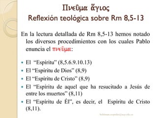 Pneu/ma a[gioj
Reflexión teológica sobre Rm 8,5-13
En la lectura detallada de Rm 8,5-13 hemos notado
los diversos procedimientos con los cuales Pablo
enuncia el pneu/ma:
 El “Espíritu” (8,5.6.9.10.13)
 El “Espíritu de Dios” (8,9)
 El “Espíritu de Cristo” (8,9)
 El “Espíritu de aquel que ha resucitado a Jesús de
entre los muertos” (8,11)
 El “Espíritu de Él”, es decir, el Espíritu de Cristo
(8,11).
behitman.cespedes@ucp.edu.co
 