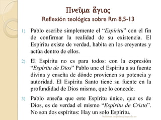 Pneu/ma a[gioj
Reflexión teológica sobre Rm 8,5-13
1) Pablo escribe simplemente el “Espíritu” con el fin
de confirmar la realidad de su existencia. El
Espíritu existe de verdad, habita en los creyentes y
actúa dentro de ellos.
2) El Espíritu no es para todos: con la expresión
“Espíritu de Dios” Pablo une el Espíritu a su fuente
divina y enseña de dónde provienen su potencia y
autoridad. El Espíritu Santo tiene su fuente en la
profundidad de Dios mismo, que lo concede.
3) Pablo enseña que este Espíritu único, que es de
Dios, es de verdad el mismo “Espíritu de Cristo”.
No son dos espíritus: Hay un solo Espíritu.
behitman.cespedes@ucp.edu.co
 