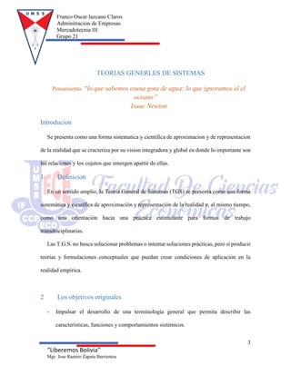 Franco Oscar lazcano Claros
Adminitracion de Empresas
Mercadotecnia III
Grupo 21
3
“Liberemos Bolivia”
Mgr. Jose Ramiro Zapata Barrientos
TEORIAS GENERLES DE SISTEMAS
Pensamiento. “lo que sabemos esuna gota de agua; lo que ignoramos el el
oceano”
Isaac Newton
Introducion
Se presenta como una forma sistematica y cientifica de aproximacion y de representacion
de la realidad que se cracteriza por su vision integradora y global en donde lo importante son
las relaciones y los cojutos que emergen apartir de ellas.
1 Definicion
En un sentido amplio, la Teoría General de Sistemas (TGS) se presenta como una forma
sistemática y científica de aproximación y representación de la realidad y, al mismo tiempo,
como una orientación hacia una práctica estimulante para formas de trabajo
transdisciplinarias.
Las T.G.S. no busca solucionar problemas o intentar soluciones prácticas, pero sí producir
teorías y formulaciones conceptuales que puedan crear condiciones de aplicación en la
realidad empírica.
2 Los objetivos originales
- Impulsar el desarrollo de una terminología general que permita describir las
características, funciones y comportamientos sistémicos.
 