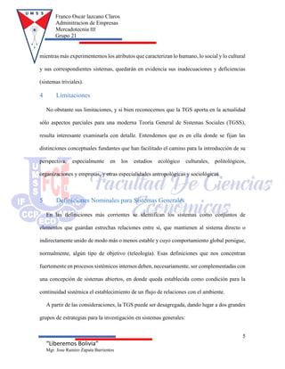 Franco Oscar lazcano Claros
Adminitracion de Empresas
Mercadotecnia III
Grupo 21
5
“Liberemos Bolivia”
Mgr. Jose Ramiro Zapata Barrientos
mientras más experimentemos los atributos que caracterizan lo humano, lo social y lo cultural
y sus correspondientes sistemas, quedarán en evidencia sus inadecuaciones y deficiencias
(sistemas triviales).
4 Limitaciones
No obstante sus limitaciones, y si bien reconocemos que la TGS aporta en la actualidad
sólo aspectos parciales para una moderna Teoría General de Sistemas Sociales (TGSS),
resulta interesante examinarla con detalle. Entendemos que es en ella donde se fijan las
distinciones conceptuales fundantes que han facilitado el camino para la introducción de su
perspectiva, especialmente en los estudios ecológico culturales, politológicos,
organizaciones y empresas, y otras especialidades antropológicas y sociológicas.
5 Definiciones Nominales para Sistemas Generales
En las definiciones más corrientes se identifican los sistemas como conjuntos de
elementos que guardan estrechas relaciones entre sí, que mantienen al sistema directo o
indirectamente unido de modo más o menos estable y cuyo comportamiento global persigue,
normalmente, algún tipo de objetivo (teleología). Esas definiciones que nos concentran
fuertemente en procesos sistémicos internos deben, necesariamente, ser complementadas con
una concepción de sistemas abiertos, en donde queda establecida como condición para la
continuidad sistémica el establecimiento de un flujo de relaciones con el ambiente.
A partir de las consideraciones, la TGS puede ser desagregada, dando lugar a dos grandes
grupos de estrategias para la investigación en sistemas generales:
 